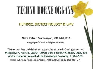 TECHNO-BORNEORGANS
HLTH952:
HLTH952: BIOTECHNOLOGY & LAW
BIOTECHNOLOGY & LAW
Naira Roland Matevosyan, MD, MSJ, PhD
Naira Roland Matevosyan, MD, MSJ, PhD
Copyright
Copyright © 2015. All rights reserved.
© 2015. All rights reserved.
The author has published an expanded article in Springer Verlag:
The author has published an expanded article in Springer Verlag:
Matevosyan, Naira R. (2016). Techno-borne organs: Medical, legal, and
policy concerns. Journal of the Knowledge Economy; 9: 544–560.
https://link.springer.com/article/10.1007/s13132-015-0346-4
 