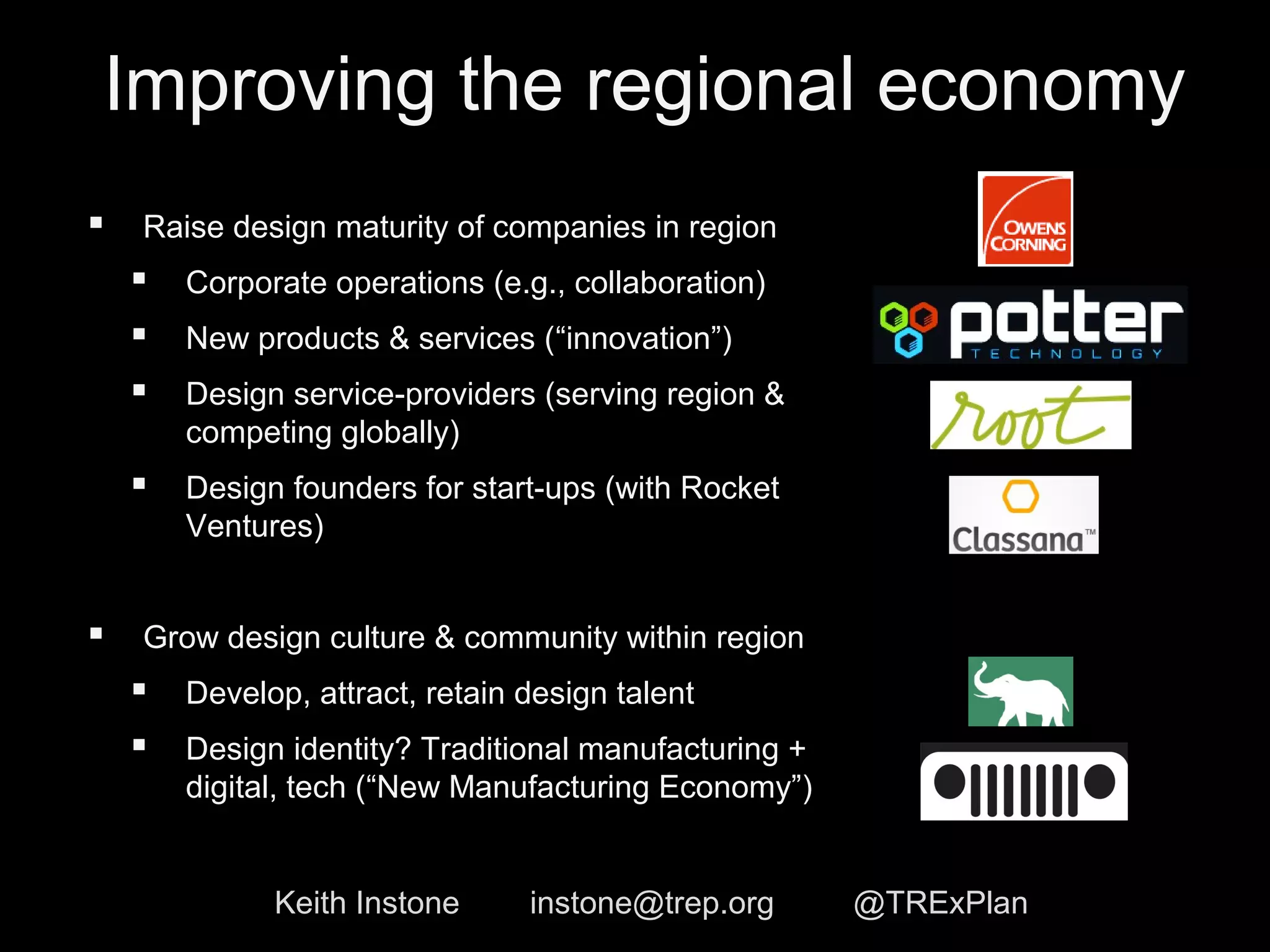 Improving the regional economy 
 Raise design maturity of companies in region 
 Corporate operations (e.g., collaboration) 
 New products & services (“innovation”) 
 Design service-providers (serving region & 
competing globally) 
 Design founders for start-ups (with Rocket 
Ventures) 
 Grow design culture & community within region 
 Develop, attract, retain design talent 
 Design identity? Traditional manufacturing + 
digital, tech (“New Manufacturing Economy”) 
Keith Instone instone@trep.org @TRExPlan 
