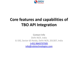 Core features and capabilities of
TBO API Integration
Contact Info
Delhi NCR, India
G-192, Sector 63 Noida, Delhi-NCR, 201307, India
(+91) 9643737505
info@srdvtechnologies.com
 