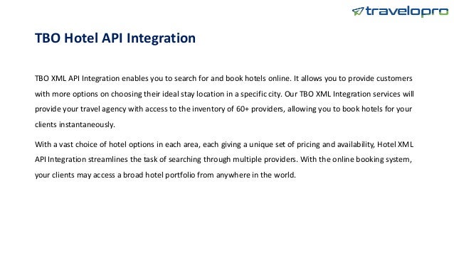 TBO Hotel API Integration
TBO XML API Integration enables you to search for and book hotels online. It allows you to provide customers
with more options on choosing their ideal stay location in a specific city. Our TBO XML Integration services will
provide your travel agency with access to the inventory of 60+ providers, allowing you to book hotels for your
clients instantaneously.
With a vast choice of hotel options in each area, each giving a unique set of pricing and availability, Hotel XML
API Integration streamlines the task of searching through multiple providers. With the online booking system,
your clients may access a broad hotel portfolio from anywhere in the world.
 