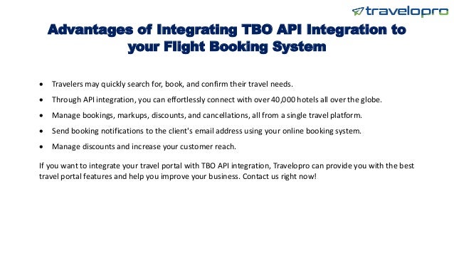 Advantages of Integrating TBO API Integration to
your Flight Booking System
 Travelers may quickly search for, book, and confirm their travel needs.
 Through API integration, you can effortlessly connect with over 40,000 hotels all over the globe.
 Manage bookings, markups, discounts, and cancellations, all from a single travel platform.
 Send booking notifications to the client's email address using your online booking system.
 Manage discounts and increase your customer reach.
If you want to integrate your travel portal with TBO API integration, Travelopro can provide you with the best
travel portal features and help you improve your business. Contact us right now!
 