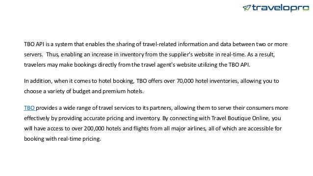 TBO API is a system that enables the sharing of travel-related information and data between two or more
servers. Thus, enabling an increase in inventory from the supplier's website in real-time. As a result,
travelers may make bookings directly from the travel agent's website utilizing the TBO API.
In addition, when it comes to hotel booking, TBO offers over 70,000 hotel inventories, allowing you to
choose a variety of budget and premium hotels.
TBO provides a wide range of travel services to its partners, allowing them to serve their consumers more
effectively by providing accurate pricing and inventory. By connecting with Travel Boutique Online, you
will have access to over 200,000 hotels and flights from all major airlines, all of which are accessible for
booking with real-time pricing.
 