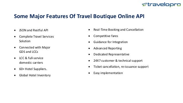 Some Major Features Of Travel Boutique Online API
 JSON and Restful API
 Complete Travel Services
Solution
 Connected with Major
GDS and LCCs
 LCC & full-service
domestic carriers
 60+ Hotel Suppliers.
 Global Hotel Inventory
 Real-Time Booking and Cancellation
 Competitive fares
 Guidance for Integration
 Advanced Reporting
 Dedicated Representative
 24X7 customer & technical support
 Ticket cancellation, re-issuance support
 Easy implementation
 