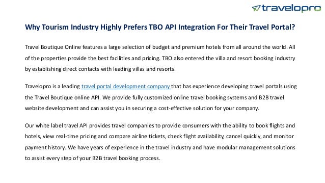 Why Tourism Industry Highly Prefers TBO API Integration For Their Travel Portal?
Travel Boutique Online features a large selection of budget and premium hotels from all around the world. All
of the properties provide the best facilities and pricing. TBO also entered the villa and resort booking industry
by establishing direct contacts with leading villas and resorts.
Travelopro is a leading travel portal development company that has experience developing travel portals using
the Travel Boutique online API. We provide fully customized online travel booking systems and B2B travel
website development and can assist you in securing a cost-effective solution for your company.
Our white label travel API provides travel companies to provide consumers with the ability to book flights and
hotels, view real-time pricing and compare airline tickets, check flight availability, cancel quickly, and monitor
payment history. We have years of experience in the travel industry and have modular management solutions
to assist every step of your B2B travel booking process.
 