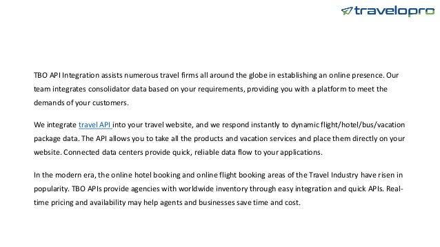 TBO API Integration assists numerous travel firms all around the globe in establishing an online presence. Our
team integrates consolidator data based on your requirements, providing you with a platform to meet the
demands of your customers.
We integrate travel API into your travel website, and we respond instantly to dynamic flight/hotel/bus/vacation
package data. The API allows you to take all the products and vacation services and place them directly on your
website. Connected data centers provide quick, reliable data flow to your applications.
In the modern era, the online hotel booking and online flight booking areas of the Travel Industry have risen in
popularity. TBO APIs provide agencies with worldwide inventory through easy integration and quick APIs. Real-
time pricing and availability may help agents and businesses save time and cost.
 