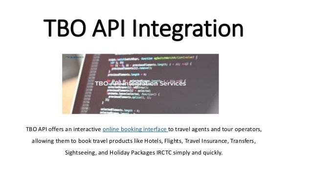 TBO API Integration
TBO API offers an interactive online booking interface to travel agents and tour operators,
allowing them to book travel products like Hotels, Flights, Travel Insurance, Transfers,
Sightseeing, and Holiday Packages IRCTC simply and quickly.
 