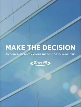 TO THINK DIFFERENTLY ABOUT THE COST OF YOUR BUILDING.
When it’s time to build, many decisions are based solely on the construction budget.
But building owners are discovering that making smart choices in their initial investment
pays off over the life of the building.
MAKE THE DECISION
Build with Butler. Our collaborative, strategic approach will ensure
we’re the only building partner you’ll need — from building design
through completed construction.
Buildings aren’t just structures — they’re business decisions. The
demand for faster and deeper returns is accelerating. The pressure
to build sustainable, efficient buildings is increasing. An experienced
Butler Builder®
can help you understand and prepare for all of the
variables that impact your total building operating cost.
Now is the time to make the decision to build a more efficient, cost-
effective building. A Butler building.
Visit butlermfg.com/BeAMaker.
MAKE A DIFFERENCE.
ARE YOU READY TO
BE A MAKER?
10%
CONSIDERING THE IMPACT OF OPERATING COSTS BEFORE
CONSTRUCTION PLANS ARE FINALIZED ALLOWS YOU TO FOCUS
ON THE TOTAL BUILDING OPERATING COST FROM THE START,
HELPING YOU MAKE MONEY OVER THE LIFE OF THE BUILDING.
IN ENERGY
EFFICIENCY WILL
GIVE YOU ...
INVESTED BACK
IN TOTAL BUILDING
OPERATING COST
SAVINGS WHEN YOU
BUILD WITH BUTLER.®
OF A BUILDING’S
LIFETIME COST IS IN THE
CONSTRUCTION BUDGET.
OF THE TOTAL COST OF BUILDING
OWNERSHIP IS IN THE OPERATING BUDGET.
THESE COSTS INCLUDE:
90%
$1 $6
HEATING COOLINGLIGHTING MAINTENANCE
+ -
$ $
Blain’s Farm & Fleet is a registered trademark of Blain Supply, Inc.
Butler®
building products are constantly being improved; therefore, the information contained herein is subject to change without notice.
Before finalizing project details, contact your nearest Butler Builder®
or Butler Manufacturing™ for the latest information.
© 2014 BlueScope Buildings North America, Inc. All rights reserved. Butler Manufacturing™ is a division of BlueScope Buildings North America, Inc.
Find your independent Butler Builder®
at www.butlerbuilder.com.
Form No. 5526 02/14
 