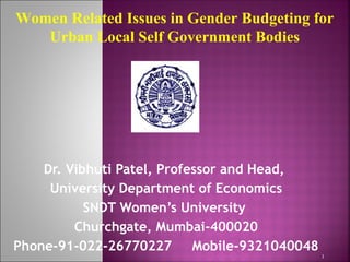 Dr. Vibhuti Patel, Professor and Head,
University Department of Economics
SNDT Women’s University
Churchgate, Mumbai-400020
Phone-91-022-26770227 Mobile-9321040048
1
Women Related Issues in Gender Budgeting for
Urban Local Self Government Bodies
 