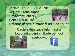 Termín: 12. 8. – 25. 8. 2013
Region: Praha západ
Ubytování: chatky
Cena: 4 400,- Kč
Určeno: dětem a mládeži od 6 do 15 let
     Časté aktualizace informací a
   fotografií z dění v táboře pomocí
               facebooku.
 