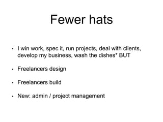 Fewer hats
• I win work, spec it, run projects, deal with clients,
develop my business, wash the dishes* BUT
• Freelancers design
• Freelancers build
• New: admin / project management
 