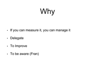 Why
• If you can measure it, you can manage it
• Delegate
• To Improve
• To be aware (Fran)
 