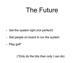 The Future
• Get the system right (not perfect!)
• Get people on board to run the system
• Play golf*
(*Only do the bits than only I can do)
 