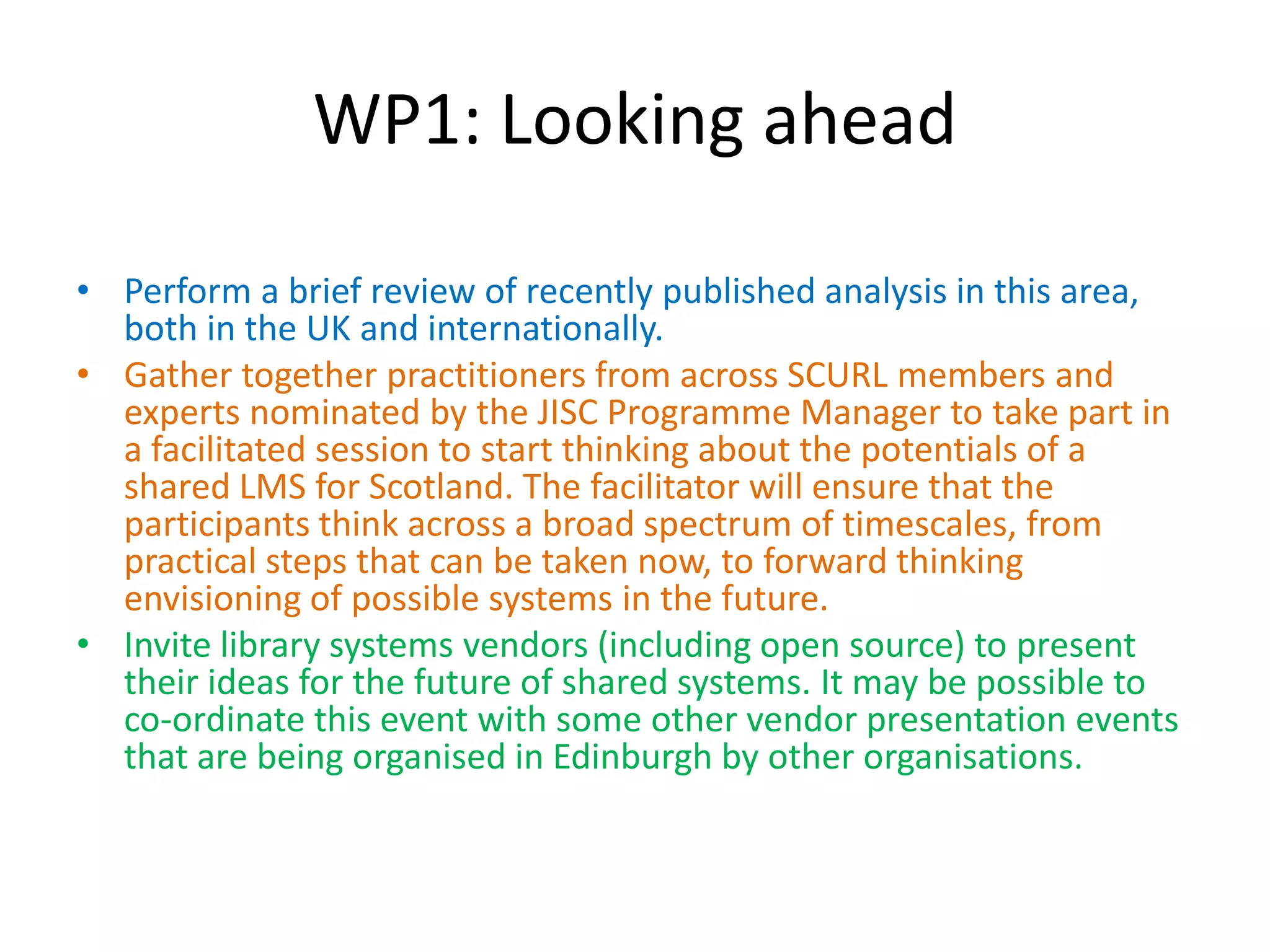 WP1: Looking ahead

• Perform a brief review of recently published analysis in this area,
  both in the UK and internationally.
• Gather together practitioners from across SCURL members and
  experts nominated by the JISC Programme Manager to take part in
  a facilitated session to start thinking about the potentials of a
  shared LMS for Scotland. The facilitator will ensure that the
  participants think across a broad spectrum of timescales, from
  practical steps that can be taken now, to forward thinking
  envisioning of possible systems in the future.
• Invite library systems vendors (including open source) to present
  their ideas for the future of shared systems. It may be possible to
  co-ordinate this event with some other vendor presentation events
  that are being organised in Edinburgh by other organisations.
 
