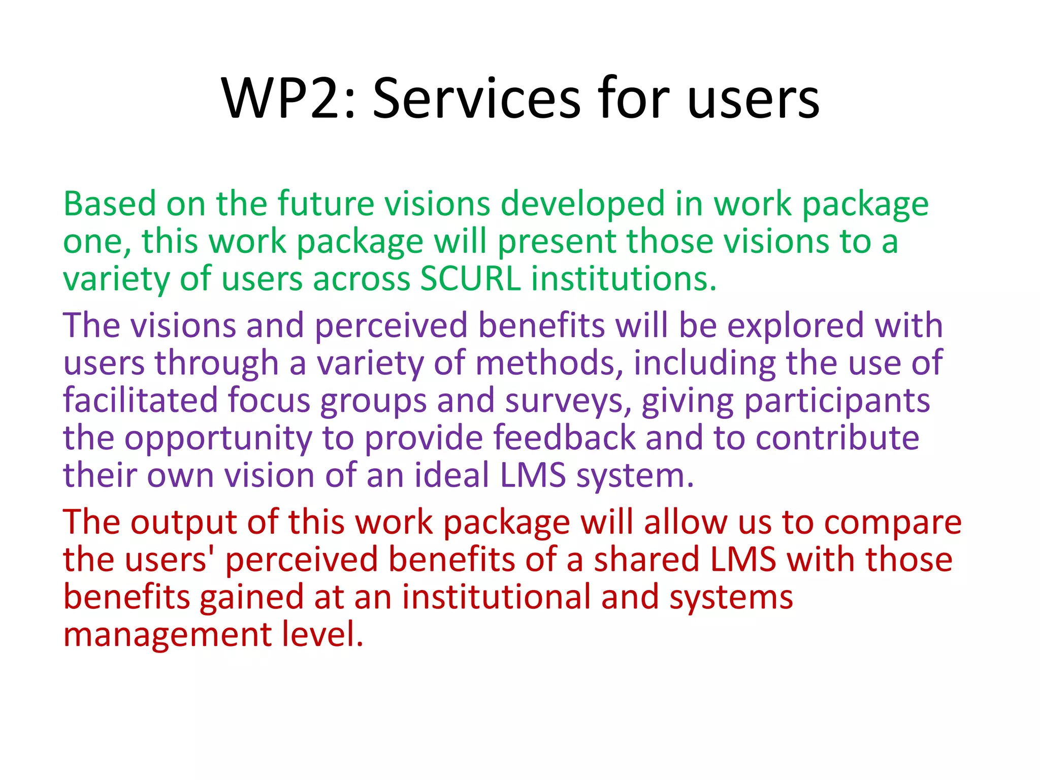 WP2: Services for users
Based on the future visions developed in work package
one, this work package will present those visions to a
variety of users across SCURL institutions.
The visions and perceived benefits will be explored with
users through a variety of methods, including the use of
facilitated focus groups and surveys, giving participants
the opportunity to provide feedback and to contribute
their own vision of an ideal LMS system.
The output of this work package will allow us to compare
the users' perceived benefits of a shared LMS with those
benefits gained at an institutional and systems
management level.
 