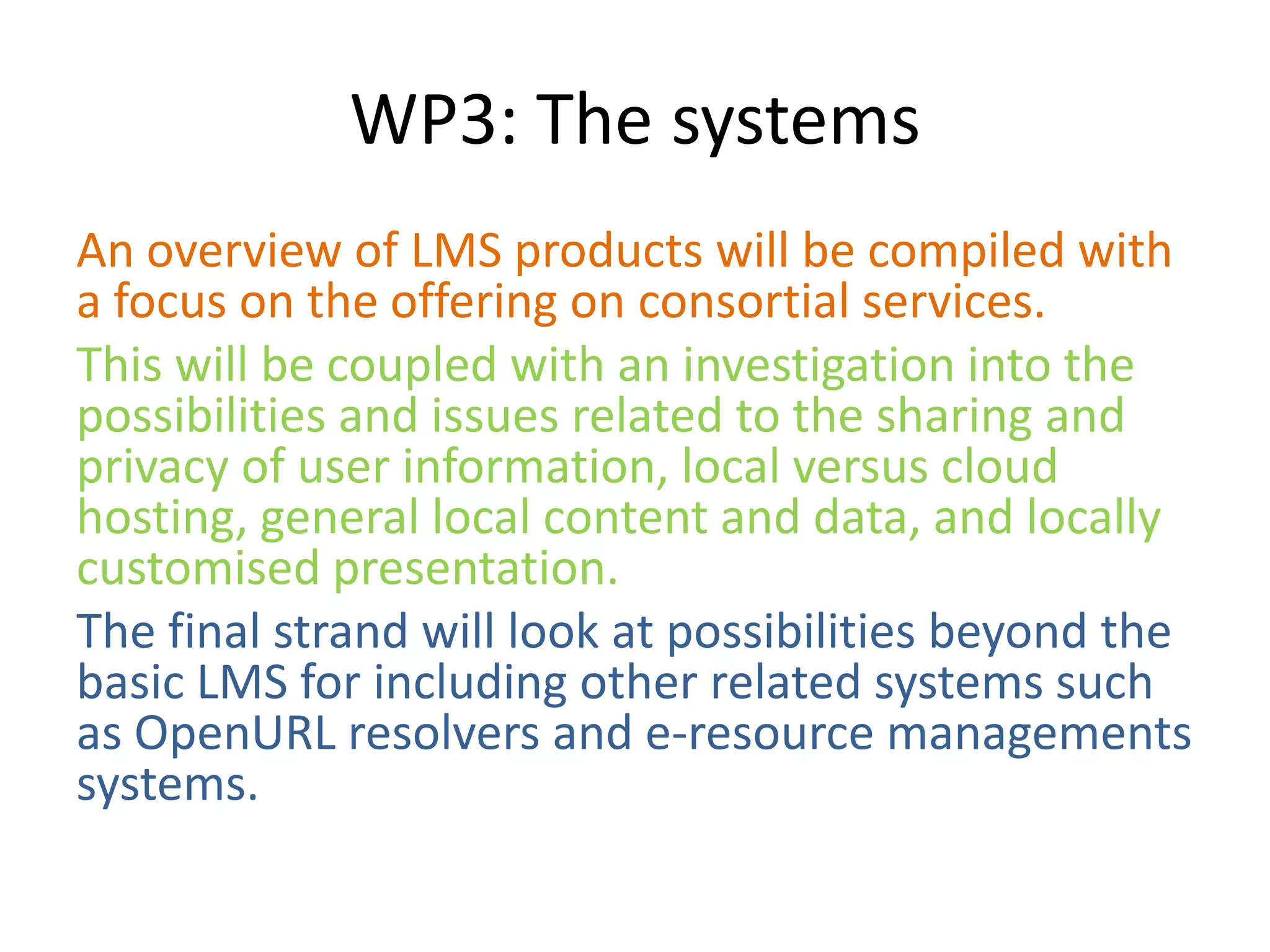 WP3: The systems
An overview of LMS products will be compiled with
a focus on the offering on consortial services.
This will be coupled with an investigation into the
possibilities and issues related to the sharing and
privacy of user information, local versus cloud
hosting, general local content and data, and locally
customised presentation.
The final strand will look at possibilities beyond the
basic LMS for including other related systems such
as OpenURL resolvers and e-resource managements
systems.
 