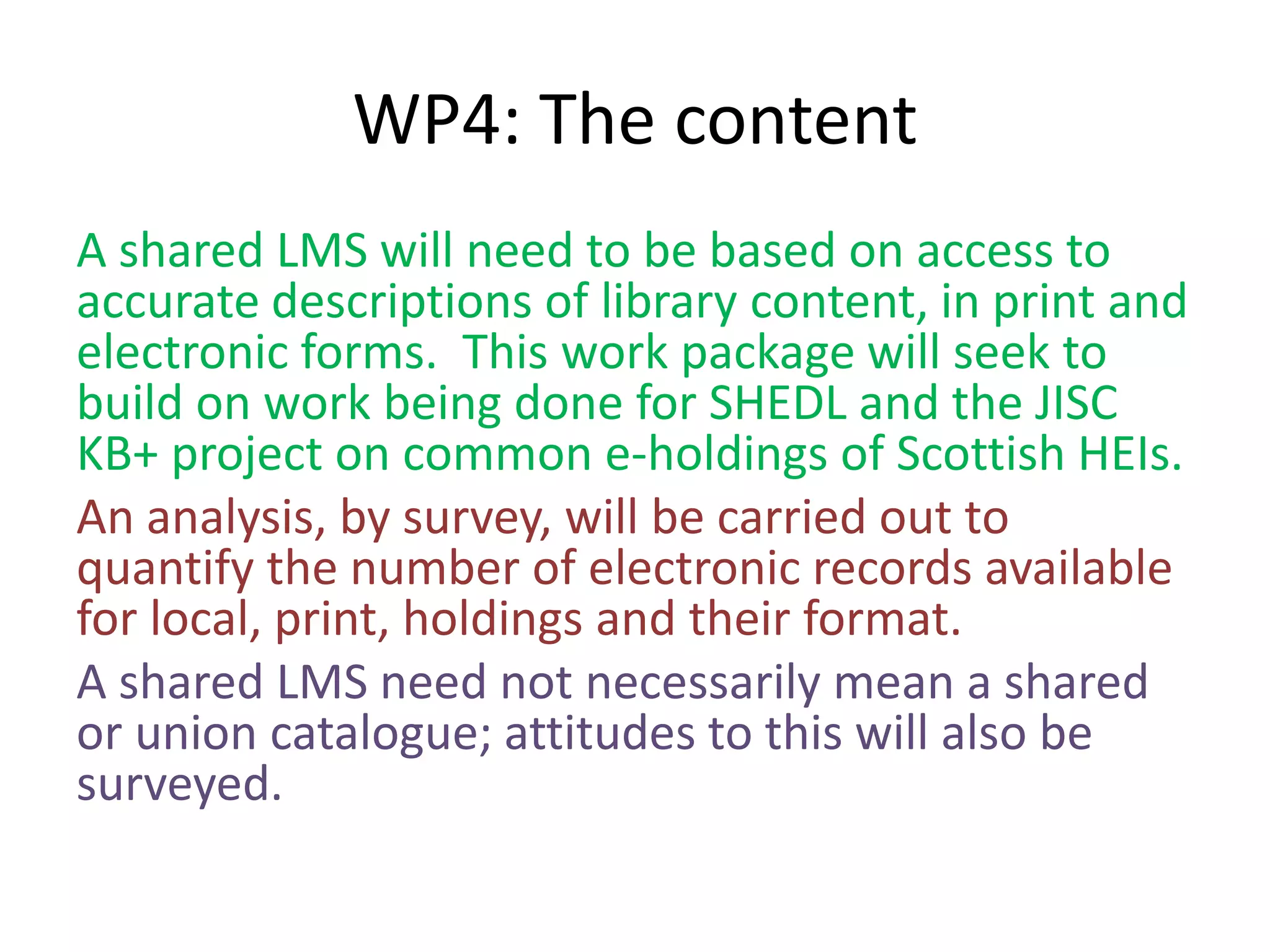 WP4: The content
A shared LMS will need to be based on access to
accurate descriptions of library content, in print and
electronic forms. This work package will seek to
build on work being done for SHEDL and the JISC
KB+ project on common e-holdings of Scottish HEIs.
An analysis, by survey, will be carried out to
quantify the number of electronic records available
for local, print, holdings and their format.
A shared LMS need not necessarily mean a shared
or union catalogue; attitudes to this will also be
surveyed.
 