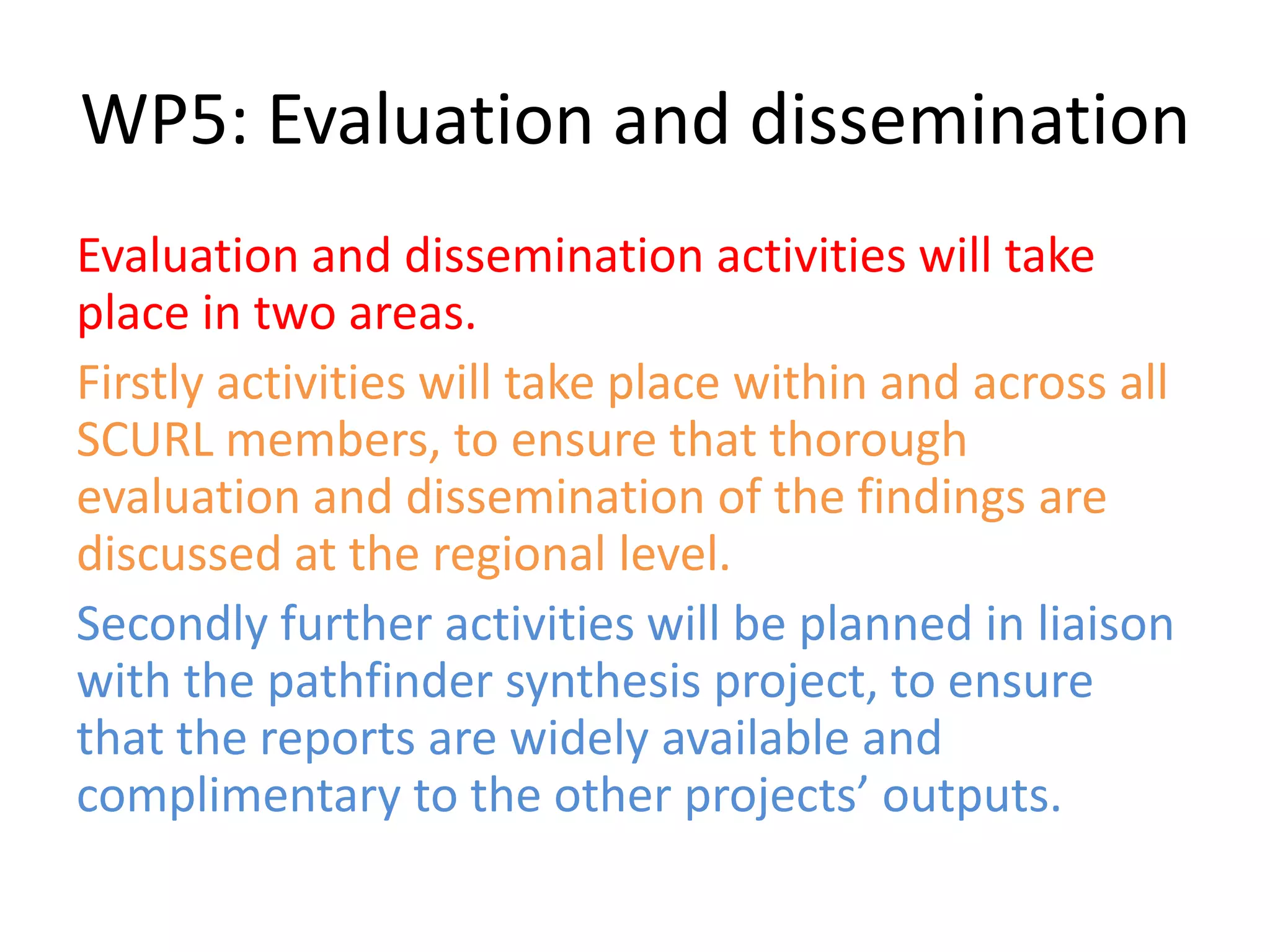 WP5: Evaluation and dissemination
Evaluation and dissemination activities will take
place in two areas.
Firstly activities will take place within and across all
SCURL members, to ensure that thorough
evaluation and dissemination of the findings are
discussed at the regional level.
Secondly further activities will be planned in liaison
with the pathfinder synthesis project, to ensure
that the reports are widely available and
complimentary to the other projects’ outputs.
 