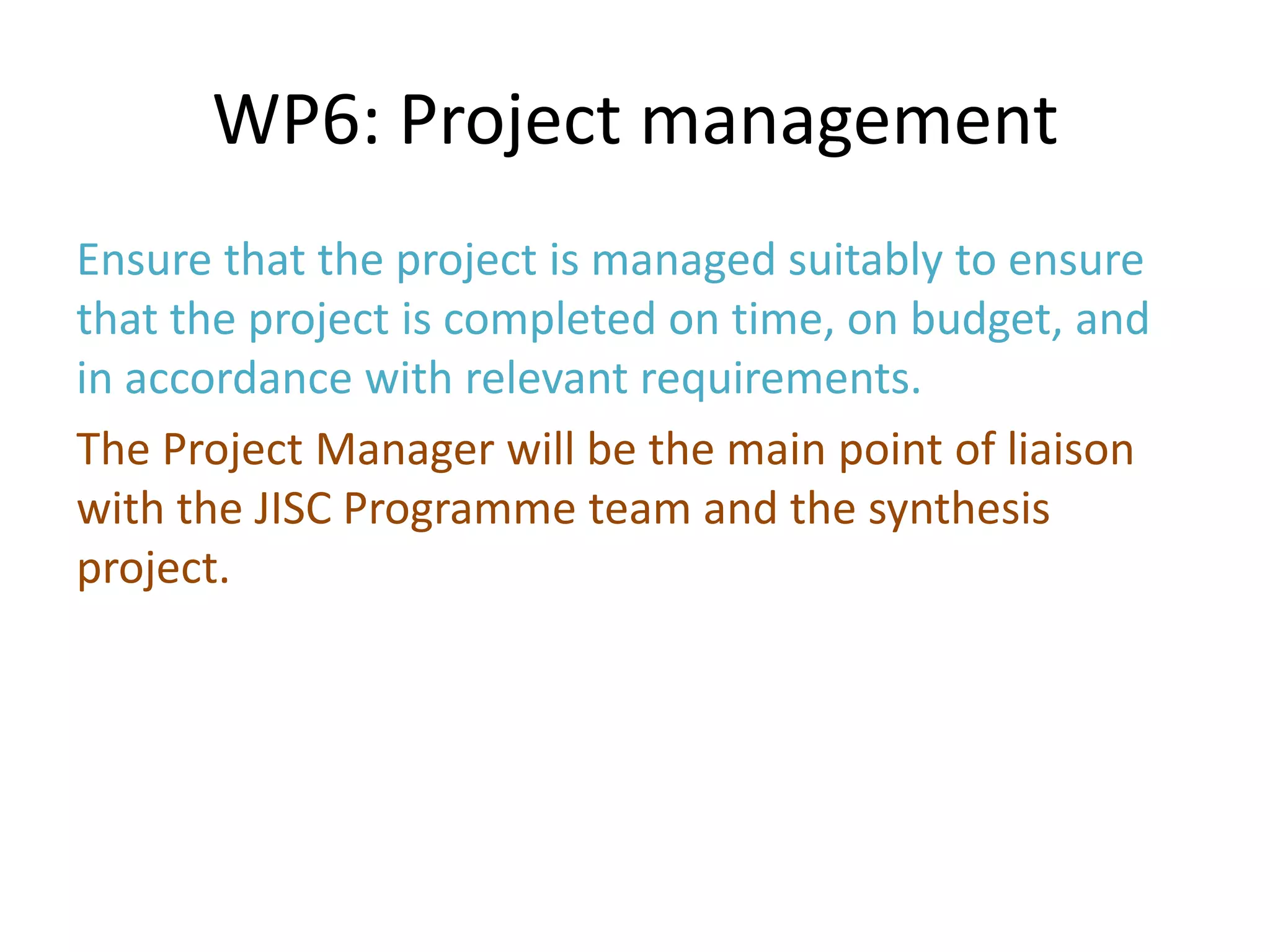 WP6: Project management
Ensure that the project is managed suitably to ensure
that the project is completed on time, on budget, and
in accordance with relevant requirements.
The Project Manager will be the main point of liaison
with the JISC Programme team and the synthesis
project.
 