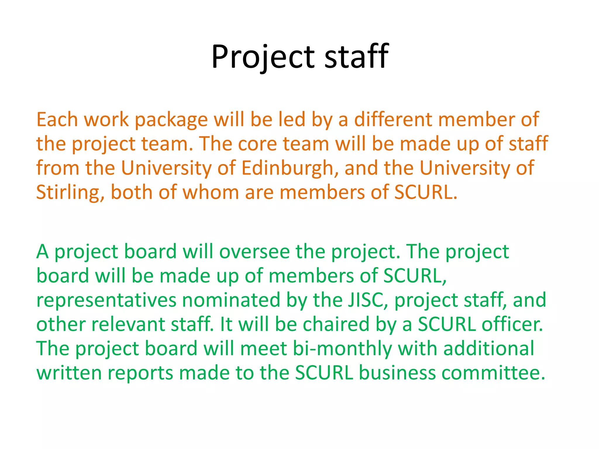 Project staff
Each work package will be led by a different member of
the project team. The core team will be made up of staff
from the University of Edinburgh, and the University of
Stirling, both of whom are members of SCURL.

A project board will oversee the project. The project
board will be made up of members of SCURL,
representatives nominated by the JISC, project staff, and
other relevant staff. It will be chaired by a SCURL officer.
The project board will meet bi-monthly with additional
written reports made to the SCURL business committee.
 