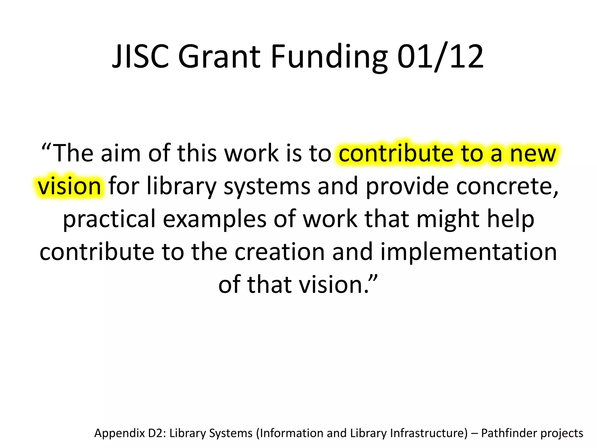 JISC Grant Funding 01/12

“The aim of this work is to contribute to a new
vision for library systems and provide concrete,
   practical examples of work that might help
contribute to the creation and implementation
                  of that vision.”




     Appendix D2: Library Systems (Information and Library Infrastructure) – Pathfinder projects
 
