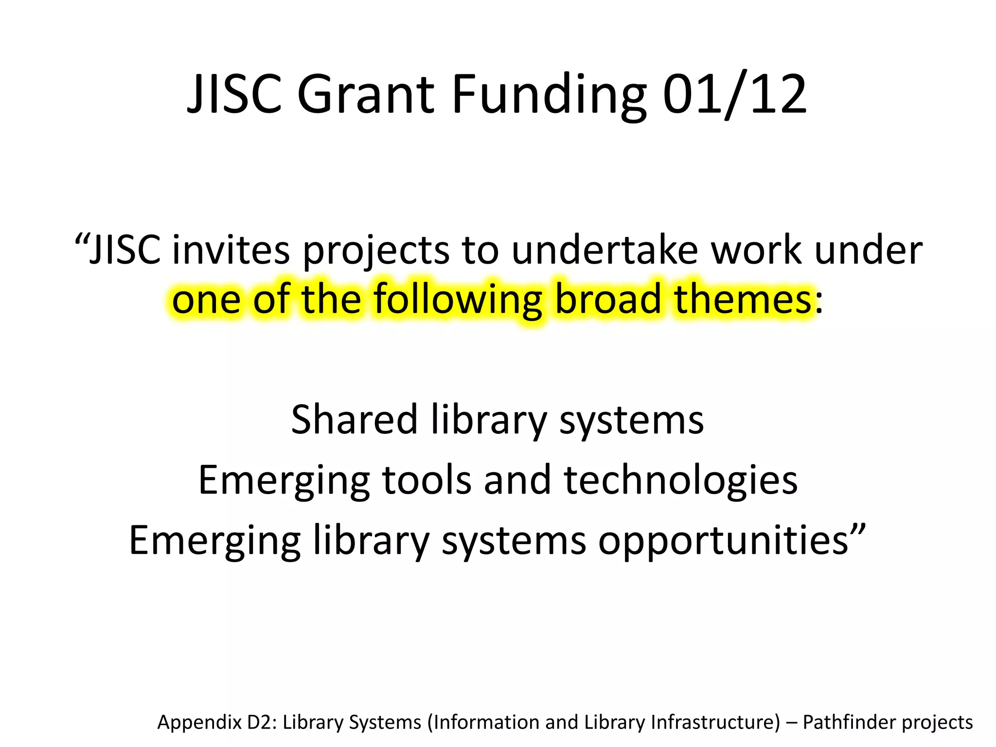 JISC Grant Funding 01/12

“JISC invites projects to undertake work under
      one of the following broad themes:

         Shared library systems
    Emerging tools and technologies
  Emerging library systems opportunities”


    Appendix D2: Library Systems (Information and Library Infrastructure) – Pathfinder projects
 