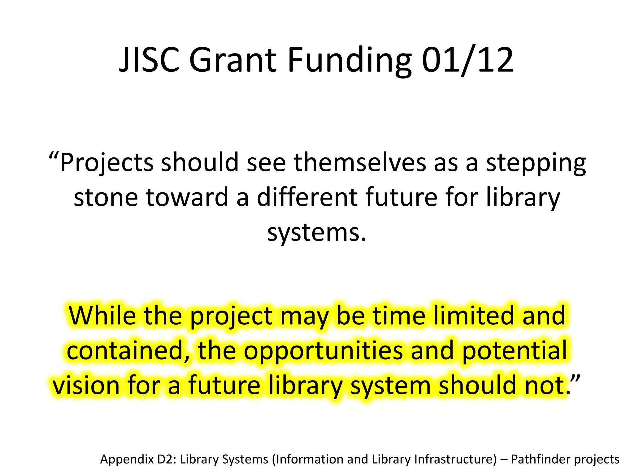 JISC Grant Funding 01/12

“Projects should see themselves as a stepping
  stone toward a different future for library
                   systems.

 While the project may be time limited and
 contained, the opportunities and potential
vision for a future library system should not.”

    Appendix D2: Library Systems (Information and Library Infrastructure) – Pathfinder projects
 