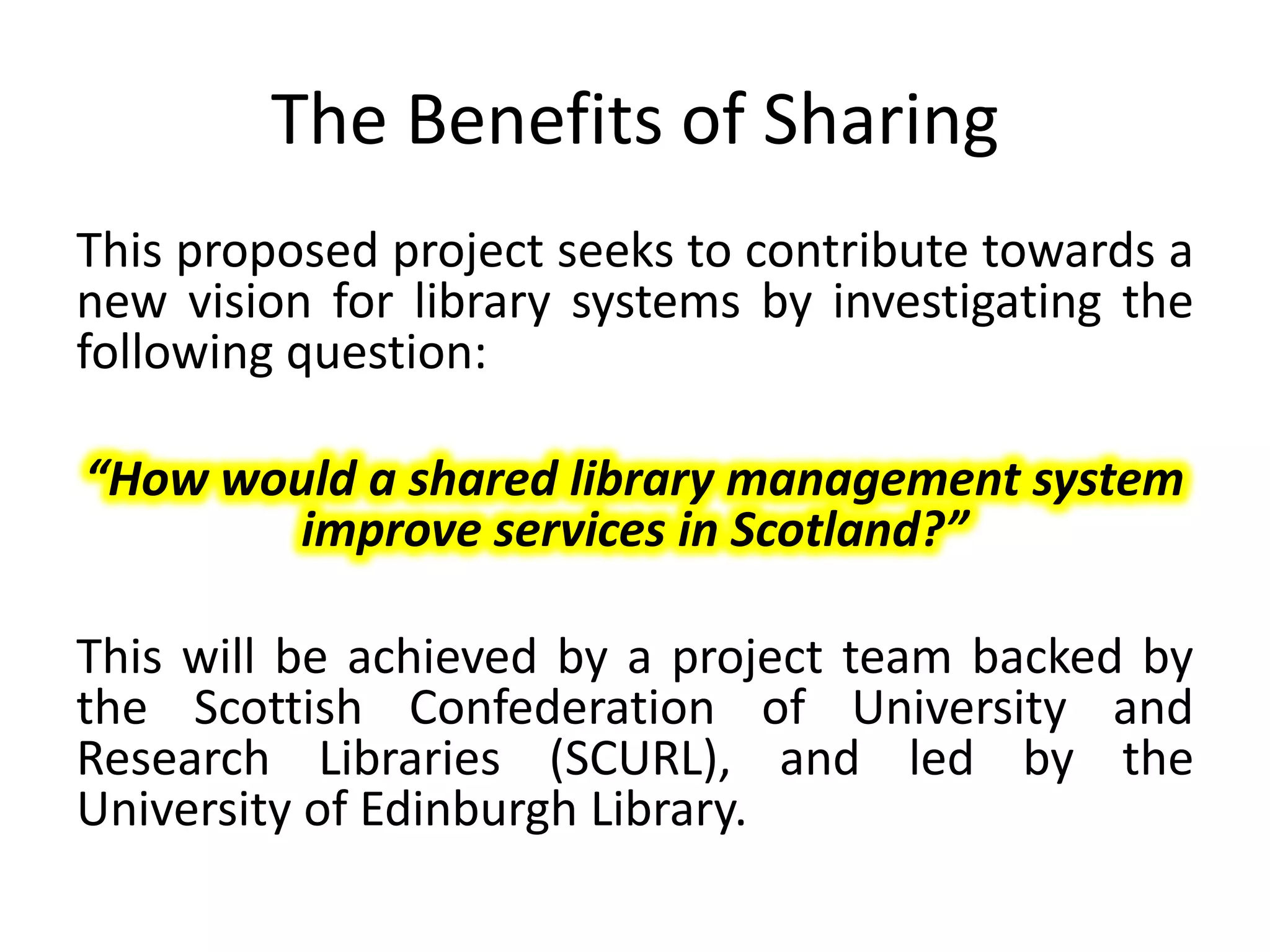The Benefits of Sharing
This proposed project seeks to contribute towards a
new vision for library systems by investigating the
following question:

“How would a shared library management system
       improve services in Scotland?”

This will be achieved by a project team backed by
the Scottish Confederation of University and
Research Libraries (SCURL), and led by the
University of Edinburgh Library.
 