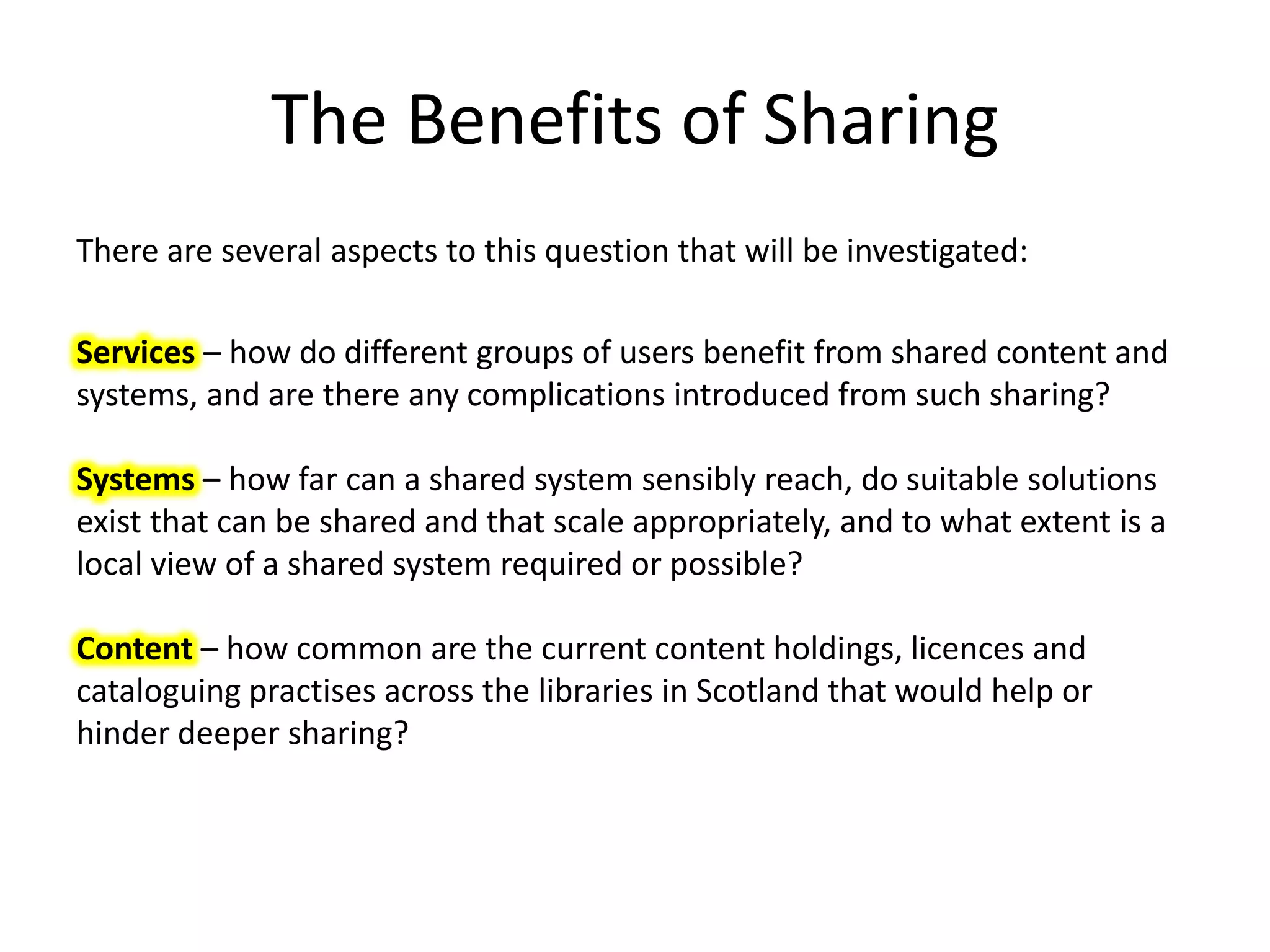 The Benefits of Sharing
There are several aspects to this question that will be investigated:

Services – how do different groups of users benefit from shared content and
systems, and are there any complications introduced from such sharing?

Systems – how far can a shared system sensibly reach, do suitable solutions
exist that can be shared and that scale appropriately, and to what extent is a
local view of a shared system required or possible?

Content – how common are the current content holdings, licences and
cataloguing practises across the libraries in Scotland that would help or
hinder deeper sharing?
 