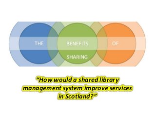 “How would a shared library
management system improve services
in Scotland?”
 