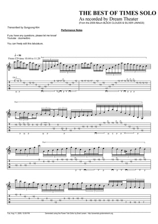 THE BEST OF TIMES SOLO
                                                                                                                        As recorded by Dream Theater
                                                                                                                        (From the 2009 Album BLACK CLOUDS & SILVER LININGS)
Transcribed by Sungyong Kim
                                                                                        Performance Notes

If you have any questions, please let me know!
Youtube : doomedbro

You can freely edit this tabulature.



    P = 90      8va
 From CD time 10:44 to 11:20
    V VVV VV         6
                          V
           V VV         VV VVVVV                                                                                             VVVVVV V    VVVVVVVVVVV
1
  I                   V                                                                                                            V VVV
                 VVV        6                                                                                                                                                                                 8
                                                                                                                                                                            6
      Gtr I
        8 12 8                                                              8 12 17 12                             12        15 17 13 17          12                                 13 17 13 15 13 12
 T                 10       12 10                                      10                        13        13                                15             15                  15                                15 13 12 13
 A                      9                9                      9                                     14                                               14                  14
                                             10           10                                                                                                          15
 B                                                12                                                                                                             17
         H P                                                                      sl.      P                                                                                                        P P P



        8va
                                                                                                                                                                                      3
                  3       3                         V V
    V V V V V V V V V               6
                                                V V     V V V
3
  I                   V V V
                            V V V V   V V V V V               V V V
        3
                                                                                                                                                            10 15 19 15 10
 T      15 12 15 12                 8    12       8       12       8              8                                                                    12                                      12
 A                                                                                                                            10    9    10 12                                                      12
                                                                         12             12       9                 9    12                                                                                   12    9
 B                                                                                                    10                                                                                                                   10
              P    H        P                         H        P                             P                                                                        H    T     P        P                        P



                                                      8va
              V
4   V V V V V     V V V V V
                            V V V   V V V V                                                                                                                                V V V    V V V V
  I             V                 V                                                                                                                                              gV
                        6                                                   6                                                      6                                                                6
                                              8                                   8     10       12       15       12                        12    15       12             13    10                           10       13       10
 T                                                    8        10       12                                               13             13                                                12            12
 A                              9       12                                                                                     12                                                              13
         10    9    10
 B
                                                                                                                   P                                        P                    P                                              P



    V V V     V V                                           5
            V     V V V V V V V V V V
5
  I                                   V V V V V V V V V V V V V V
          6
                                                                        6                                                                    5
         12    8
 T                 10               10
 A                          9                9              9                                9       12        9       10 12
                                                  10                10                10                                           9    10 12 10            9     12       9     10 12
 B                                                                           12                                                                                                                 7       8    10        8    7




Tue, Aug 11, 2009, 10:09 PM                               Generated using the Power Tab Editor by Brad Larsen. http://powertab.guitarnetwork.org
 