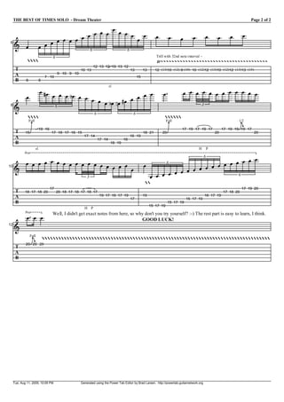 THE BEST OF TIMES SOLO - Dream Theater                                                                                                                             Page 2 of 2

                                                V
                                       V V V V V V V V V V                                                V          V     V       V        V        V       V      V
 6
     I V                 V V V V V V V
                                          6         6
                                  6                                                                       Trill with 32nd note interval ~
                                                                                                       tr   [[[[[[[[[[[[[[[[[[[[[[[[[[[[[[[[[[[[[[[
                                                          12 13 12 19 13 12
      T                                           10 13                                 13        13      12 (13)10 (12) 8 (10) 10 (12)12 (13)10 (12)12 (13)13 (15)
      A                               9 10 9 10
                             7 10                                                            15
      B      8           8
                                                                          sl.
                           V gV V V V e V                            V                                           V             V V V V V V V V V V V V
             V                            V V V V
                                                  V e V f V gV V V V
 8                                                                                                                                      3
     I                           6
                                                              6                          6
                                                                                                             
               M
              Full                                                                                                M
                                                                                                                 Full                                             MO
                                                                                                                                                                 1/2

                         19 16                                                                                              17 19 17 19 17               17 19 19 19 17
      T      15                  17 18 17 16 15                                                   18 21         20                                  20                    20
      A                                             17 14                               16 19
                                                                  17 14            18
      B                                                                    18 19
                     sl.                                                                                                               H        P
            8va
                                                                                                                                            6
     V V V V V V V V V V V V V V V V V                                                                                              V V
                                                                                                  V                  6
                                                                                                                      V V V V V V V
                                                                                                            V V V V V
10
   I                                   V
                                                      3                                             V V V V                      6
                                                                                                  
                                 17                                                                                                                                 17 19 20
      T      18 17 18 20              20 18 17 18 17 18 17                                                                                               17 18 20
      A                                                           19 17 16 17 19                  19                                        16 17 19
                                                                                        17                                      15 17 19
      B                                                                                                              15 17 19
                                                                                                       15 17 19
                                                    H     P
             8va                  Well, I didn't get exact notes from here, so why don't you try yourself? :-) The rest part is easy to learn, I think.
              V V V                                                              GOOD LUCK!
12
     I
                   MO 
                  Full

             20 20 20
      T
      A
      B




     Tue, Aug 11, 2009, 10:09 PM                  Generated using the Power Tab Editor by Brad Larsen. http://powertab.guitarnetwork.org
 