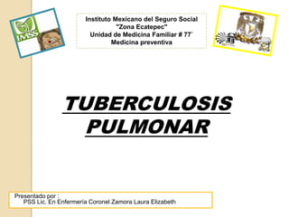 Instituto Mexicano de Seguro Social
                      Instituto Mexicano del Seguro Social
              Unidad de Medicina Familiar No 93 “Cerro Gordo”
                                 "Zona Ecatepec"
                     Medicinade Medicina Salud Pública
                        Unidad Familiar y Familiar # 77`
                                 Medicina preventiva




                TUBERCULOSIS
                  PULMONAR


Presentado por :
   PSS Lic. En Enfermería Coronel Zamora Laura Elizabeth
 