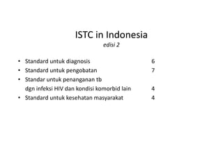 ISTC in Indonesia
edisi 2
• Standard untuk diagnosis 6
• Standard untuk pengobatan 7
• Standar untuk penanganan tb• Standar untuk penanganan tb
dgn infeksi HIV dan kondisi komorbid lain 4
• Standard untuk kesehatan masyarakat 4
 