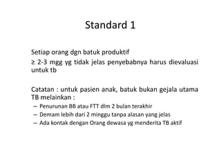 Standard 1
Setiap orang dgn batuk produktif
≥ 2-3 mgg yg tidak jelas penyebabnya harus dievaluasi
untuk tb
Catatan : untuk pasien anak, batuk bukan gejala utama
TB melainkan :
– Penurunan BB atau FTT dlm 2 bulan terakhir
– Demam lebih dari 2 minggu tanpa alasan yang jelas
– Ada kontak dengan Orang dewasa yg menderita TB aktif
 
