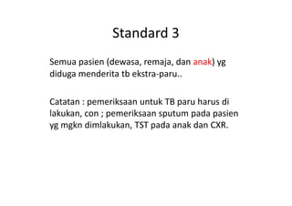 Standard 3
Semua pasien (dewasa, remaja, dan anak) yg
diduga menderita tb ekstra-paru..
Catatan : pemeriksaan untuk TB paru harus diCatatan : pemeriksaan untuk TB paru harus di
lakukan, con ; pemeriksaan sputum pada pasien
yg mgkn dimlakukan, TST pada anak dan CXR.
 