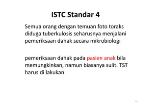 ISTC Standar 4
Semua orang dengan temuan foto toraks
diduga tuberkulosis seharusnya menjalani
pemeriksaan dahak secara mikrobiologi
pemeriksaan dahak pada pasien anak bila
14
pemeriksaan dahak pada pasien anak bila
memungkinkan, namun biasanya sulit. TST
harus di lakukan
 