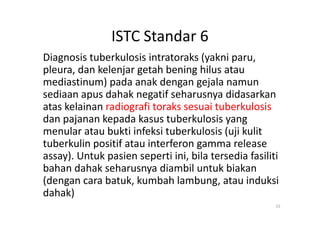 ISTC Standar 6
Diagnosis tuberkulosis intratoraks (yakni paru,
pleura, dan kelenjar getah bening hilus atau
mediastinum) pada anak dengan gejala namun
sediaan apus dahak negatif seharusnya didasarkan
atas kelainan radiografi toraks sesuai tuberkulosis
dan pajanan kepada kasus tuberkulosis yang
15
atas kelainan radiografi toraks sesuai tuberkulosis
dan pajanan kepada kasus tuberkulosis yang
menular atau bukti infeksi tuberkulosis (uji kulit
tuberkulin positif atau interferon gamma release
assay). Untuk pasien seperti ini, bila tersedia fasiliti
bahan dahak seharusnya diambil untuk biakan
(dengan cara batuk, kumbah lambung, atau induksi
dahak)
 