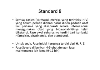 Standard 8
• Semua pasien (termasuk mereka yang terinfeksi HIV)
yang belum pernah diobati harus diberi paduan obat
lini pertama yang disepakati secara internasional
menggunakan obat yang bioavailabilitinya telah
diketahui. Fase awal seharusnya terdiri dari isoniazid,
rifampisin, pirazinamid, dan etambutol.rifampisin, pirazinamid, dan etambutol.
• Untuk anak, Fase inisial harusnya terdiri dari H, R, Z
• Fase Severe di berikan 4-5 obat dengan fase
maintenance lbh lama (9-12 bln)
 