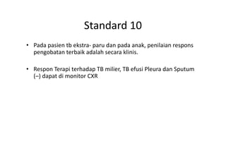 Standard 10
• Pada pasien tb ekstra- paru dan pada anak, penilaian respons
pengobatan terbaik adalah secara klinis.
• Respon Terapi terhadap TB milier, TB efusi Pleura dan Sputum
(–) dapat di monitor CXR(–) dapat di monitor CXR
 