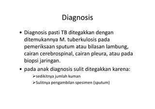 Diagnosis
• Diagnosis pasti TB ditegakkan dengan
ditemukannya M. tuberkulosis pada
pemeriksaan sputum atau bilasan lambung,
cairan cerebrospinal, cairan pleura, atau padacairan cerebrospinal, cairan pleura, atau pada
biopsi jaringan.
• pada anak diagnosis sulit ditegakkan karena:
sedikitnya jumlah kuman
Sulitnya pengambilan spesimen (sputum)
 