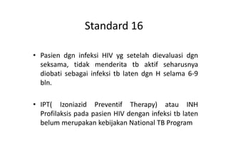 Standard 16
• Pasien dgn infeksi HIV yg setelah dievaluasi dgn
seksama, tidak menderita tb aktif seharusnya
diobati sebagai infeksi tb laten dgn H selama 6-9
bln.bln.
• IPT( Izoniazid Preventif Therapy) atau INH
Profilaksis pada pasien HIV dengan infeksi tb laten
belum merupakan kebijakan National TB Program
 