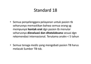 Standard 18
• Semua penyelenggara pelayanan untuk pasien tb
seharusnya memastikan bahwa semua orang yg
mempunyai kontak erat dgn pasien tb menular
seharusnya dievaluasi dan ditatalaksana sesuai dgnseharusnya dievaluasi dan ditatalaksana sesuai dgn
rekomendasi internasional. Terutama anakn < 5 tahun
• Semua tenaga medis yang mengobati pasien TB harus
melacak Sumber TB tsb.
 