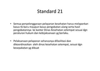 Standard 21
• Semua penyelenggaraan pelayanan kesehatan harus melaporkan
kasus tb baru maupun kasus pengobatan ulang serta hasil
pengobatannya ke kantor Dinas Kesehatan setempat sesuai dgn
peraturan hukum dan kebijaksanaan yg berlaku.
• Pelaksanaan pelaporan seharusnya difasilitasi dan
dikoordinasikan oleh dinas kesehatan setempat, sesuai dgn
kesepakatan yg dibuat
 