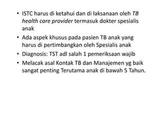 • ISTC harus di ketahui dan di laksanaan oleh TB
health care provider termasuk dokter spesialis
anak
• Ada aspek khusus pada pasien TB anak yang
harus di pertimbangkan oleh Spesialis anak
• Diagnosis: TST adl salah 1 pemeriksaan wajib
• Melacak asal Kontak TB dan Manajemen yg baik
sangat penting Terutama anak di bawah 5 Tahun.
 