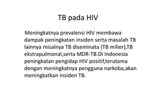 Meningkatnya prevalensi HIV membawa
dampak peningkatan insiden serta masalah TB
lainnya misalnya TB diseminata (TB milier),TB
ekstrapulmonal,serta MDR-TB.Di Indonesia
TB pada HIV
ekstrapulmonal,serta MDR-TB.Di Indonesia
peningkatan pengidap HIV positif,terutama
dengan meningkatnya pengguna narkoba,akan
meningkatkan insiden TB.
 