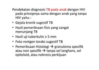 Pendekatan diagnosis TB pada anak dengan HIV
pada prinsipnya sama dengan anak yang tanpa
HIV yaitu :
• Gejala kronik sugestif TB
• Hasil pemeriksaan fisis yang sangat
menunjang TB
• Hasil uji tuberkulin ≥ 5 mm• Hasil uji tuberkulin ≥ 5 mm
• Foto rontgen toraks sugestif TB
• Pemeriksaan Histologi  granuloma spesifik
atau non spesifik  tanpa sel langhans, sel
epiteloid, atau nekrosis perkijuan
 