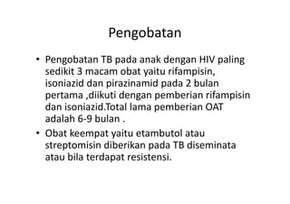 Pengobatan
• Pengobatan TB pada anak dengan HIV paling
sedikit 3 macam obat yaitu rifampisin,
isoniazid dan pirazinamid pada 2 bulan
pertama ,diikuti dengan pemberian rifampisin
dan isoniazid.Total lama pemberian OATdan isoniazid.Total lama pemberian OAT
adalah 6-9 bulan .
• Obat keempat yaitu etambutol atau
streptomisin diberikan pada TB diseminata
atau bila terdapat resistensi.
 