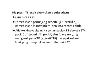 Diagnosis TB anak ditentukan berdasarkan:
►Gambaran klinis
►Pemeriksaan penunjang seperti uji tuberkulin,
pemeriksaan laboratorium, dan foto rontgen dada.
►Adanya riwayat kontak dengan pasien TB dewasa BTA
positif, uji tuberkulin positif, dan foto paru yangpositif, uji tuberkulin positif, dan foto paru yang
mengarah pada TB (sugestif TB) merupakan bukti
kuat yang menyatakan anak telah sakit TB.
 