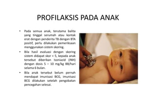 PROFILAKSIS PADA ANAK
• Pada semua anak, terutama balita
yang tinggal serumah atau kontak
erat dengan penderita TB dengan BTA
positif, perlu dilakukan pemeriksaan
menggunakan sistem skoring.
• Bila hasil evaluasi dengan skoring
sistem didapat skor < 5, kepada anaksistem didapat skor < 5, kepada anak
tersebut diberikan Isoniazid (INH)
dengan dosis 5 – 10 mg/kg BB/hari
selama 6 bulan.
• Bila anak tersebut belum pernah
mendapat imunisasi BCG, imunisasi
BCG dilakukan setelah pengobatan
pencegahan selesai.
 
