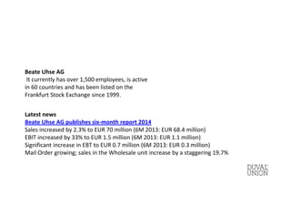Beate Uhse AG
It currently has over 1,500 employees, is active
in 60 countries and has been listed on the
Frankfurt Stock Exchange since 1999.
Latest news
Beate Uhse AG publishes six-month report 2014
Sales increased by 2.3% to EUR 70 million (6M 2013: EUR 68.4 million)
EBIT increased by 33% to EUR 1.5 million (6M 2013: EUR 1.1 million)
Significant increase in EBT to EUR 0.7 million (6M 2013: EUR 0.3 million)
Mail Order growing; sales in the Wholesale unit increase by a staggering 19.7%
 